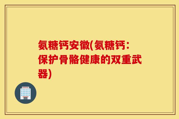 氨糖钙安徽(氨糖钙:保护骨骼健康的双重武器) 氨糖钙安徽(氨糖钙:保护骨骼健康的双重武器)
