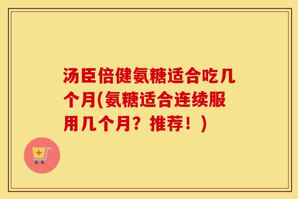 汤臣倍健氨糖适合吃几个月(氨糖适合连续服用几个月？推荐！)