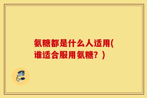 氨糖都是什么人适用(谁适合服用氨糖？)
