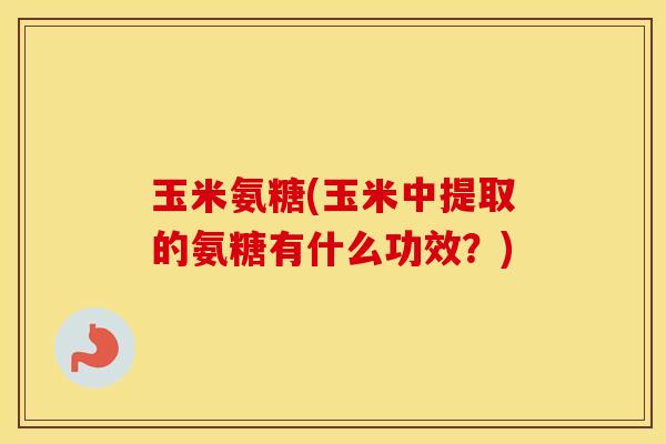 玉米氨糖(玉米中提取的氨糖有什么功效?) 玉米氨糖(玉米中提取的氨糖有什么功效?)