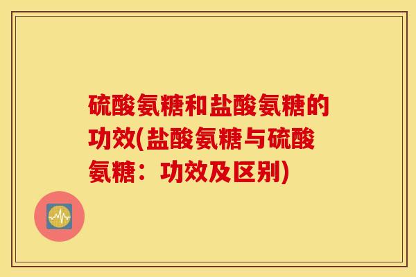 硫酸氨糖和盐酸氨糖的功效(盐酸氨糖与硫酸氨糖:功效及区别) 硫酸氨糖和盐酸氨糖的功效(盐酸氨糖与硫酸氨糖:功效及区别)