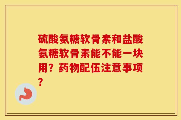 硫酸氨糖软骨素和盐酸氨糖软骨素能不能一块用?配伍注意事项? 硫酸氨糖软骨素和盐酸氨糖软骨素能不能一块用?配伍注意事项?