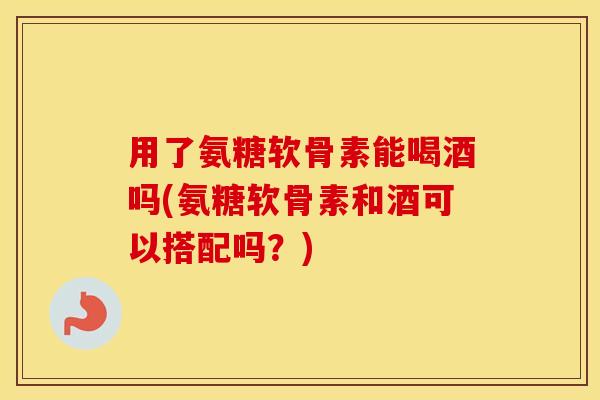 用了氨糖软骨素能喝酒吗(氨糖软骨素和酒可以搭配吗?) 用了氨糖软骨素能喝酒吗(氨糖软骨素和酒可以搭配吗?)