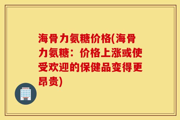 海骨力氨糖价格(海骨力氨糖：价格上涨或使受欢迎的保健品变得更昂贵)