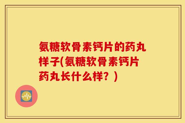 氨糖软骨素钙片的药丸样子(氨糖软骨素钙片药丸长什么样？)