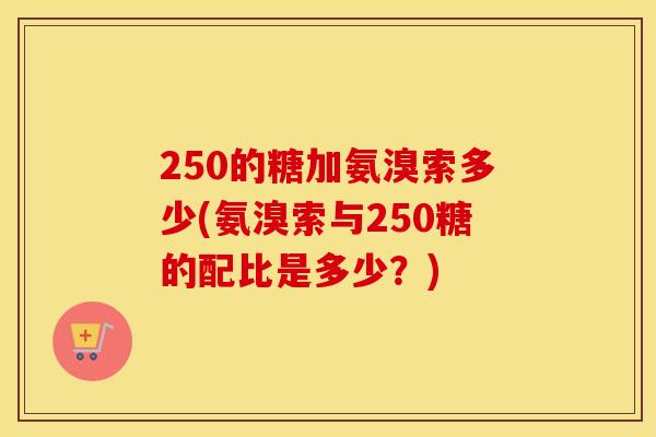 250的糖加氨溴索多少(氨溴索与250糖的配比是多少？)