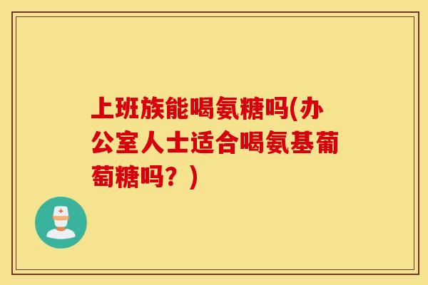 上班族能喝氨糖吗(办公室人士适合喝氨基葡萄糖吗?) 上班族能喝氨糖吗(办公室人士适合喝氨基葡萄糖吗?)