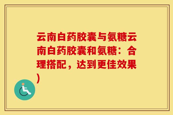 云南白药胶囊与氨糖云南白药胶囊和氨糖：合理搭配，达到更佳效果)