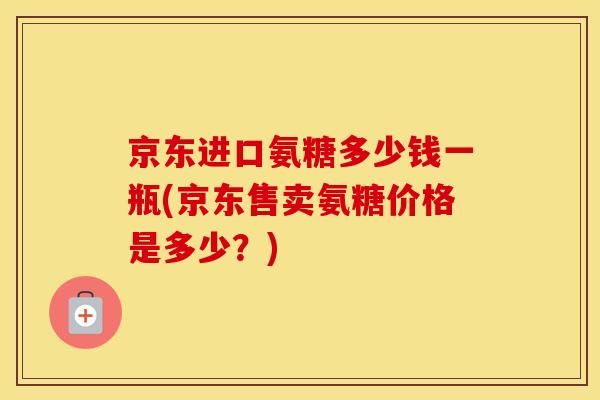 京东进口氨糖多少钱一瓶(京东售卖氨糖价格是多少？)