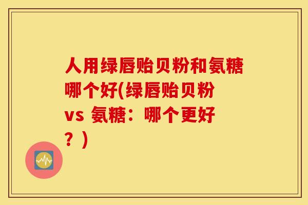 人用绿唇贻贝粉和氨糖哪个好(绿唇贻贝粉 vs 氨糖：哪个更好？)