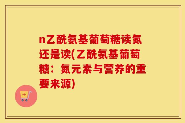 n乙酰氨基葡萄糖读氮还是读(乙酰氨基葡萄糖:氮元素与营养的重要来源) n乙酰氨基葡萄糖读氮还是读(乙酰氨基葡萄糖:氮元素与营养的重要来源)
