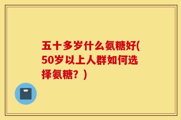 五十多岁什么氨糖好(50岁以上人群如何选择氨糖?) 五十多岁什么氨糖好(50岁以上人群如何选择氨糖?)