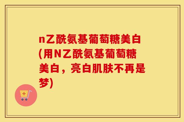 n乙酰氨基葡萄糖美白(用N乙酰氨基葡萄糖美白，亮白不再是梦)
