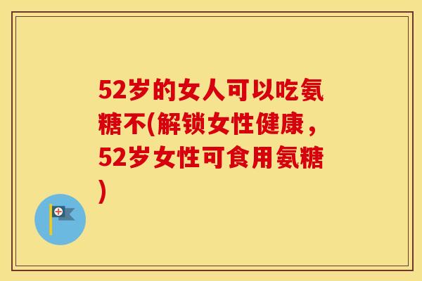 52岁的女人可以吃氨糖不(解锁女性健康,52岁女性可食用氨糖) 52岁的女人可以吃氨糖不(解锁女性健康,52岁女性可食用氨糖)