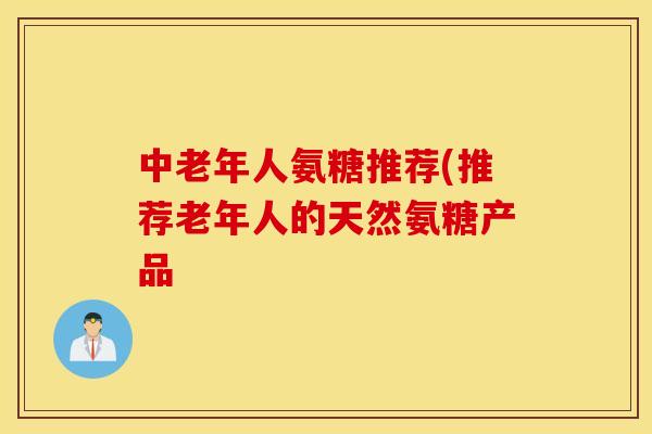 中老年人氨糖推荐(推荐老年人的天然氨糖产品 中老年人氨糖推荐(推荐老年人的天然氨糖产品