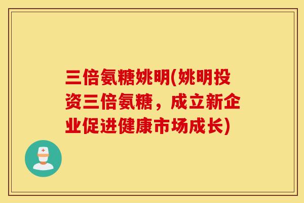 三倍氨糖姚明(姚明投资三倍氨糖,成立新企业促进健康市场成长) 三倍氨糖姚明(姚明投资三倍氨糖,成立新企业促进健康市场成长)