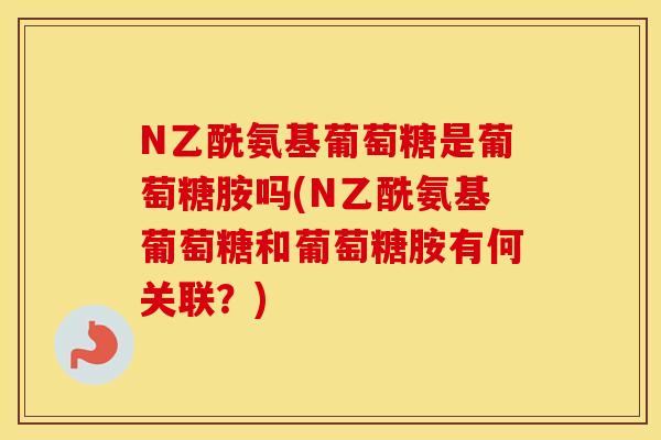 N乙酰氨基葡萄糖是葡萄糖胺吗(N乙酰氨基葡萄糖和葡萄糖胺有何关联?) N乙酰氨基葡萄糖是葡萄糖胺吗(N乙酰氨基葡萄糖和葡萄糖胺有何关联?)