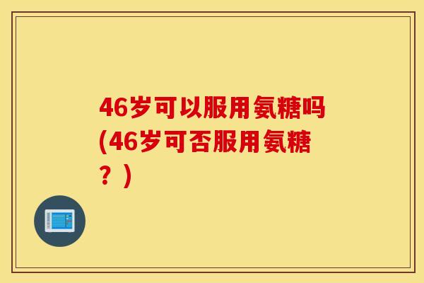 46岁可以服用氨糖吗(46岁可否服用氨糖？)