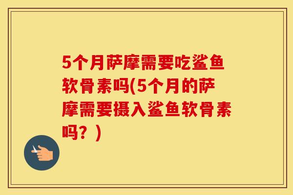 5个月萨摩需要吃鲨鱼软骨素吗(5个月的萨摩需要摄入鲨鱼软骨素吗?) 5个月萨摩需要吃鲨鱼软骨素吗(5个月的萨摩需要摄入鲨鱼软骨素吗?)