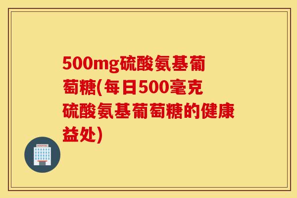500mg硫酸氨基葡萄糖(每日500毫克硫酸氨基葡萄糖的健康益处) 500mg硫酸氨基葡萄糖(每日500毫克硫酸氨基葡萄糖的健康益处)