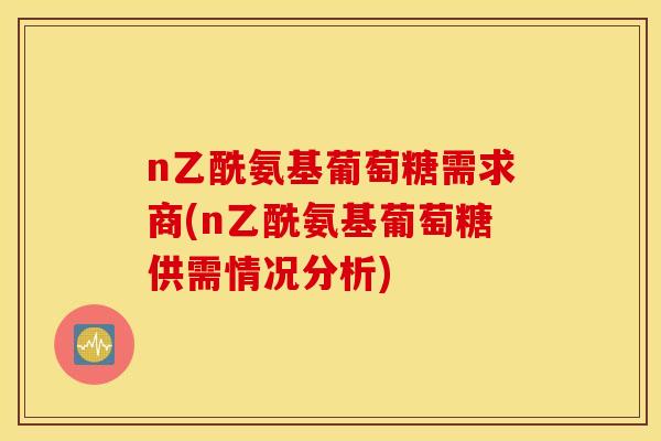 n乙酰氨基葡萄糖需求商(n乙酰氨基葡萄糖供需情况分析) n乙酰氨基葡萄糖需求商(n乙酰氨基葡萄糖供需情况分析)