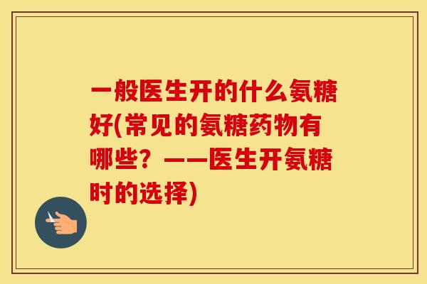 一般医生开的什么氨糖好(常见的氨糖有哪些？——医生开氨糖时的选择)
