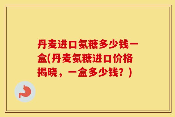 丹麦进口氨糖多少钱一盒(丹麦氨糖进口价格揭晓,一盒多少钱?) 丹麦进口氨糖多少钱一盒(丹麦氨糖进口价格揭晓,一盒多少钱?)
