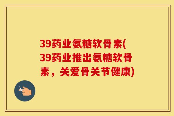 39药业氨糖软骨素(39药业推出氨糖软骨素，关爱骨关节健康)