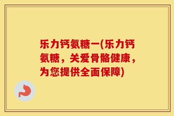乐力钙氨糖一(乐力钙氨糖,关爱骨骼健康,为您提供全面保障) 乐力钙氨糖一(乐力钙氨糖,关爱骨骼健康,为您提供全面保障)