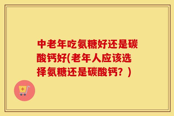 中老年吃氨糖好还是碳酸钙好(老年人应该选择氨糖还是碳酸钙?) 中老年吃氨糖好还是碳酸钙好(老年人应该选择氨糖还是碳酸钙?)
