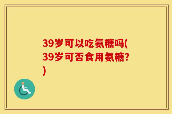 39岁可以吃氨糖吗(39岁可否食用氨糖?) 39岁可以吃氨糖吗(39岁可否食用氨糖?)