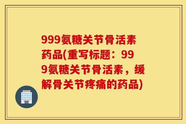 999氨糖关节骨活素药品(重写标题：999氨糖关节骨活素，缓解骨关节的药品)