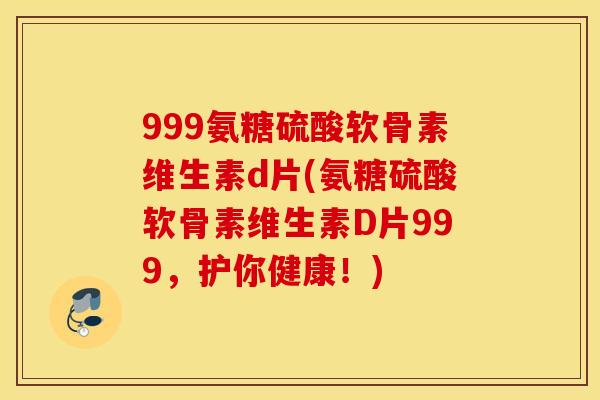 999氨糖硫酸软骨素维生素d片(氨糖硫酸软骨素维生素D片999,护你健康!) 999氨糖硫酸软骨素维生素d片(氨糖硫酸软骨素维生素D片999,护你健康!)