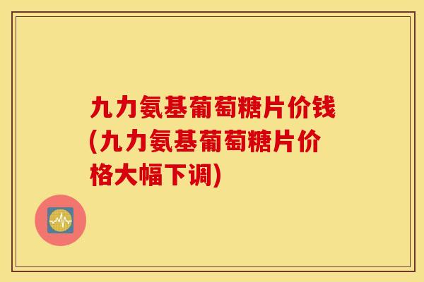 九力氨基葡萄糖片价钱(九力氨基葡萄糖片价格大幅下调) 九力氨基葡萄糖片价钱(九力氨基葡萄糖片价格大幅下调)