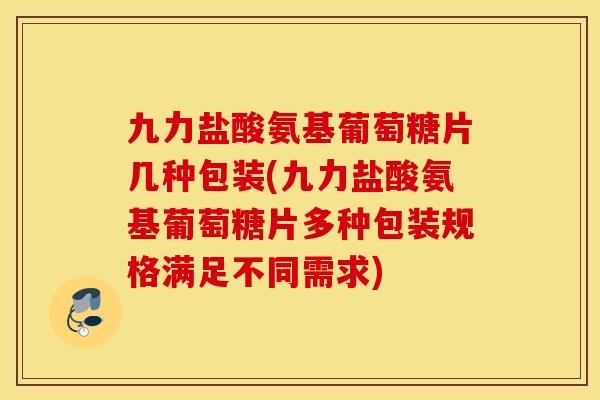 九力盐酸氨基葡萄糖片几种包装(九力盐酸氨基葡萄糖片多种包装规格满足不同需求)
