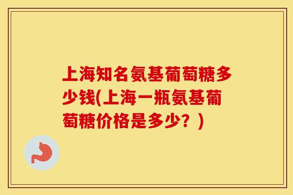 上海知名氨基葡萄糖多少钱(上海一瓶氨基葡萄糖价格是多少？)