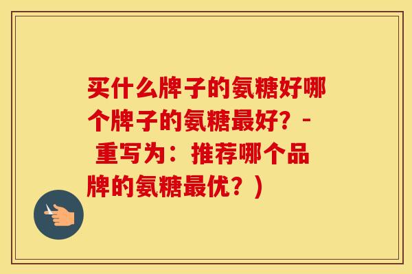 买什么牌子的氨糖好哪个牌子的氨糖好?- 重写为:推荐哪个品牌的氨糖优?) 买什么牌子的氨糖好哪个牌子的氨糖好?- 重写为:推荐哪个品牌的氨糖优?)