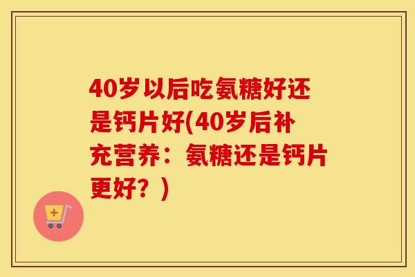 40岁以后吃氨糖好还是钙片好(40岁后补充营养：氨糖还是钙片更好？)