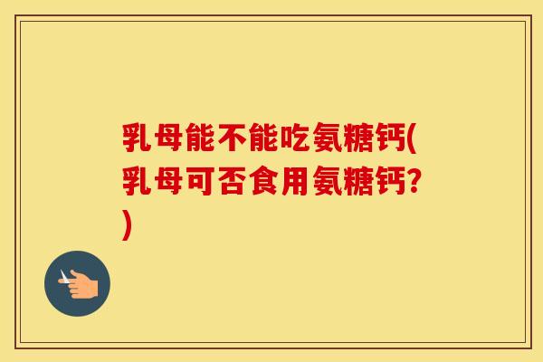 乳母能不能吃氨糖钙(乳母可否食用氨糖钙?) 乳母能不能吃氨糖钙(乳母可否食用氨糖钙?)