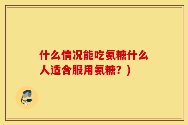 什么情况能吃氨糖什么人适合服用氨糖?) 什么情况能吃氨糖什么人适合服用氨糖?)