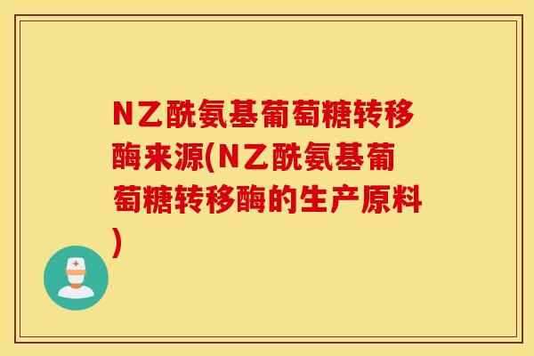 N乙酰氨基葡萄糖转移酶来源(N乙酰氨基葡萄糖转移酶的生产原料) N乙酰氨基葡萄糖转移酶来源(N乙酰氨基葡萄糖转移酶的生产原料)