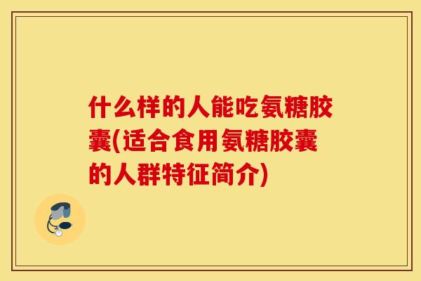 什么样的人能吃氨糖胶囊(适合食用氨糖胶囊的人群特征简介) 什么样的人能吃氨糖胶囊(适合食用氨糖胶囊的人群特征简介)