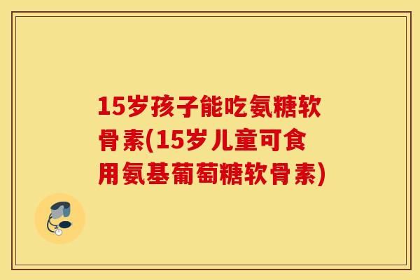 15岁孩子能吃氨糖软骨素(15岁儿童可食用氨基葡萄糖软骨素) 15岁孩子能吃氨糖软骨素(15岁儿童可食用氨基葡萄糖软骨素)