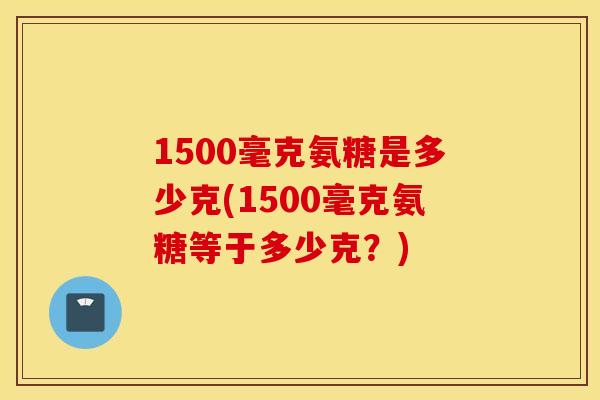 1500毫克氨糖是多少克(1500毫克氨糖等于多少克?) 1500毫克氨糖是多少克(1500毫克氨糖等于多少克?)