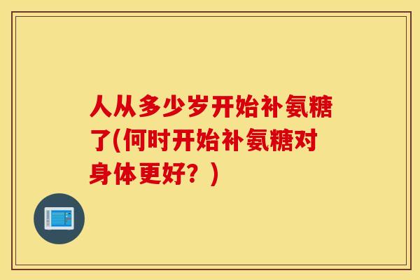 人从多少岁开始补氨糖了(何时开始补氨糖对身体更好?) 人从多少岁开始补氨糖了(何时开始补氨糖对身体更好?)