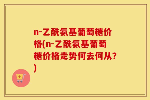 n-乙酰氨基葡萄糖价格(n-乙酰氨基葡萄糖价格走势何去何从？)