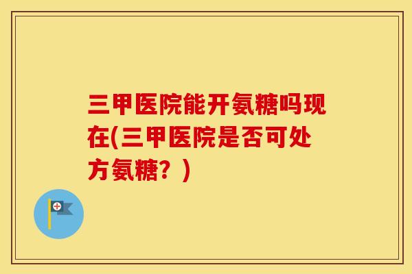 三甲医院能开氨糖吗现在(三甲医院是否可处方氨糖?) 三甲医院能开氨糖吗现在(三甲医院是否可处方氨糖?)