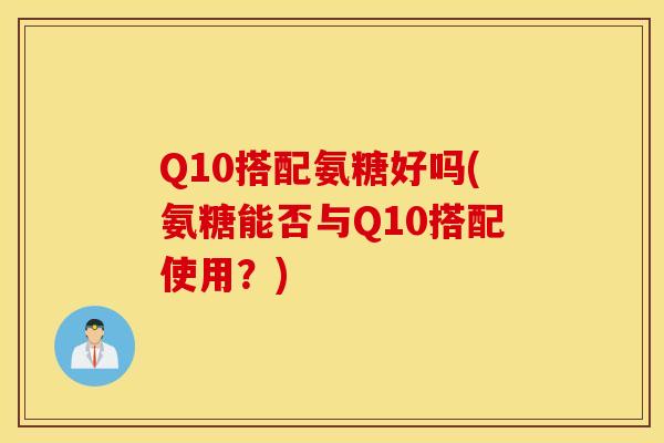 Q10搭配氨糖好吗(氨糖能否与Q10搭配使用？)