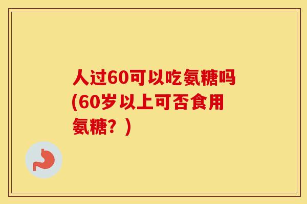 人过60可以吃氨糖吗(60岁以上可否食用氨糖?) 人过60可以吃氨糖吗(60岁以上可否食用氨糖?)
