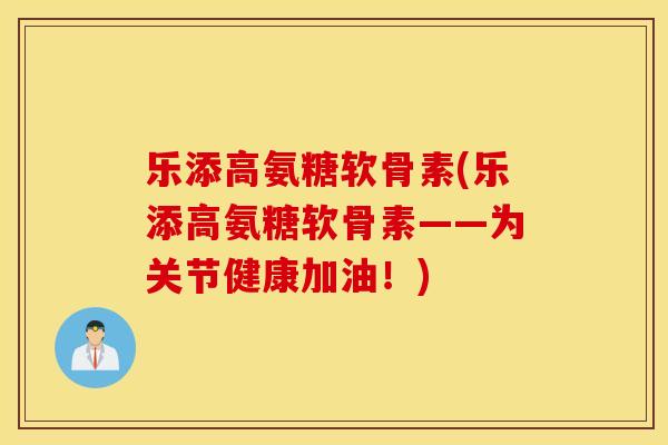 乐添高氨糖软骨素(乐添高氨糖软骨素——为关节健康加油!) 乐添高氨糖软骨素(乐添高氨糖软骨素——为关节健康加油!)